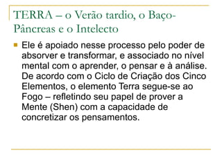 TERRA – o Verão tardio, o Baço-Pâncreas e o Intelecto Ele é apoiado nesse processo pelo poder de absorver e transformar, e associado no nível mental com o aprender, o pensar e à análise. De acordo com o Ciclo de Criação dos Cinco Elementos, o elemento Terra segue-se ao Fogo – refletindo seu papel de prover a Mente (Shen) com a capacidade de concretizar os pensamentos. 