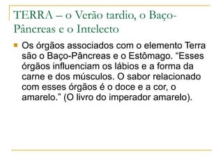 TERRA – o Verão tardio, o Baço-Pâncreas e o Intelecto Os órgãos associados com o elemento Terra são o Baço-Pâncreas e o Estômago. “Esses órgãos influenciam os lábios e a forma da carne e dos músculos. O sabor relacionado com esses órgãos é o doce e a cor, o amarelo.” (O livro do imperador amarelo). 