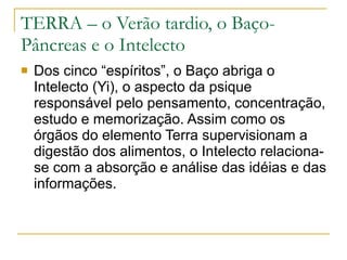 TERRA – o Verão tardio, o Baço-Pâncreas e o Intelecto Dos cinco “espíritos”, o Baço abriga o Intelecto (Yi), o aspecto da psique responsável pelo pensamento, concentração, estudo e memorização. Assim como os órgãos do elemento Terra supervisionam a digestão dos alimentos, o Intelecto relaciona-se com a absorção e análise das idéias e das informações.  