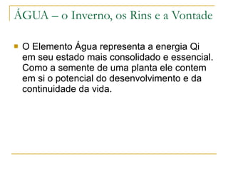 ÁGUA – o Inverno, os Rins e a Vontade O Elemento Água representa a energia Qi em seu estado mais consolidado e essencial. Como a semente de uma planta ele contem em si o potencial do desenvolvimento e da continuidade da vida.  