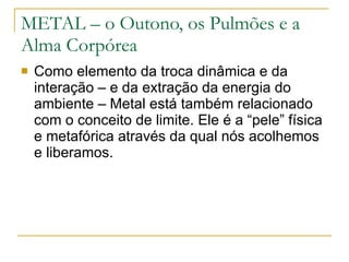 METAL – o Outono, os Pulmões e a Alma Corpórea Como elemento da troca dinâmica e da interação – e da extração da energia do ambiente – Metal está também relacionado com o conceito de limite. Ele é a “pele” física e metafórica através da qual nós acolhemos e liberamos. 