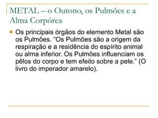 METAL – o Outono, os Pulmões e a Alma Corpórea Os principais órgãos do elemento Metal são os Pulmões. “Os Pulmões são a origem da respiração e a residência do espírito animal ou alma inferior. Os Pulmões influenciam os pêlos do corpo e tem efeito sobre a pele.” (O livro do imperador amarelo). 