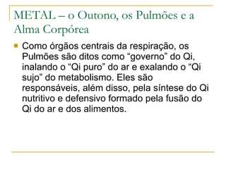 METAL – o Outono, os Pulmões e a Alma Corpórea Como órgãos centrais da respiração, os Pulmões são ditos como “governo” do Qi, inalando o “Qi puro” do ar e exalando o “Qi sujo” do metabolismo. Eles são responsáveis, além disso, pela síntese do Qi nutritivo e defensivo formado pela fusão do Qi do ar e dos alimentos.  