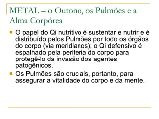 METAL – o Outono, os Pulmões e a Alma Corpórea O papel do Qi nutritivo é sustentar e nutrir e é distribuído pelos Pulmões por todo os órgãos do corpo (via meridianos); o Qi defensivo é espalhado pela periferia do corpo para protegê-lo da invasão dos agentes patogênicos. Os Pulmões são cruciais, portanto, para assegurar a vitalidade do corpo e da mente.  