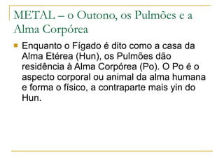 METAL – o Outono, os Pulmões e a Alma Corpórea Enquanto o Fígado é dito como a casa da Alma Etérea (Hun), os Pulmões dão residência à Alma Corpórea (Po). O Po é o aspecto corporal ou animal da alma humana e forma o físico, a contraparte mais yin do Hun.  