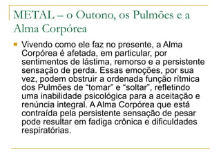 METAL – o Outono, os Pulmões e a Alma Corpórea Vivendo como ele faz no presente, a Alma Corpórea é afetada, em particular, por sentimentos de lástima, remorso e a persistente sensação de perda. Essas emoções, por sua vez, podem obstruir a ordenada função rítmica dos Pulmões de “tomar” e “soltar”, refletindo uma inabilidade psicológica para a aceitação e renúncia integral. A Alma Corpórea que está contraída pela persistente sensação de pesar pode resultar em fadiga crônica e dificuldades respiratórias. 
