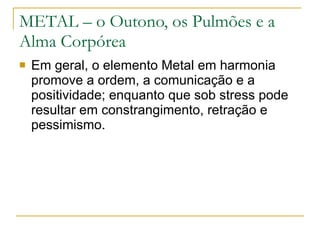 METAL – o Outono, os Pulmões e a Alma Corpórea Em geral, o elemento Metal em harmonia promove a ordem, a comunicação e a positividade; enquanto que sob stress pode resultar em constrangimento, retração e pessimismo. 
