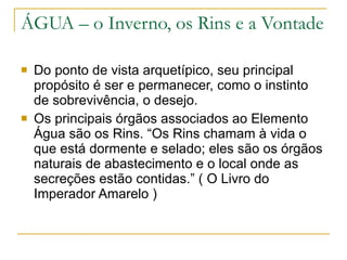 ÁGUA – o Inverno, os Rins e a Vontade Do ponto de vista arquetípico, seu principal propósito é ser e permanecer, como o instinto de sobrevivência, o desejo. Os principais órgãos associados ao Elemento Água são os Rins. “Os Rins chamam à vida o que está dormente e selado; eles são os órgãos naturais de abastecimento e o local onde as secreções estão contidas.” ( O Livro do Imperador Amarelo ) 
