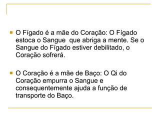 O Fígado é a mãe do Coração: O Fígado estoca o Sangue  que abriga a mente. Se o Sangue do Fígado estiver debilitado, o Coração sofrerá. O Coração é a mãe de Baço: O Qi do Coração empurra o Sangue e consequentemente ajuda a função de transporte do Baço. 