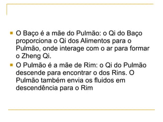 O Baço é a mãe do Pulmão: o Qi do Baço proporciona o Qi dos Alimentos para o Pulmão, onde interage com o ar para formar o Zheng Qi. O Pulmão é a mãe de Rim: o Qi do Pulmão descende para encontrar o dos Rins. O Pulmão também envia os fluidos em descendência para o Rim 