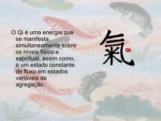 O Qi é uma energia que se manifesta simultaneamente sobre os níveis físico e espiritual, assim como, é um estado constante de fluxo em estados variáveis de agregação.  