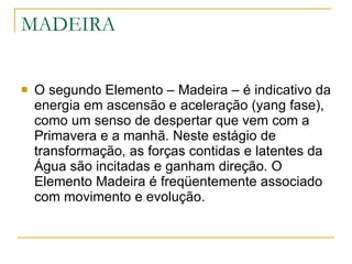 MADEIRA O segundo Elemento – Madeira – é indicativo da energia em ascensão e aceleração (yang fase), como um senso de despertar que vem com a Primavera e a manhã. Neste estágio de transformação, as forças contidas e latentes da Água são incitadas e ganham direção. O Elemento Madeira é freqüentemente associado com movimento e evolução. 