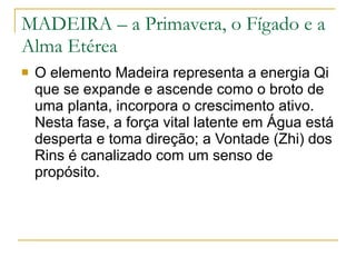 MADEIRA – a Primavera, o Fígado e a Alma Etérea O elemento Madeira representa a energia Qi que se expande e ascende como o broto de uma planta, incorpora o crescimento ativo. Nesta fase, a força vital latente em Água está desperta e toma direção; a Vontade (Zhi) dos Rins é canalizado com um senso de propósito. 