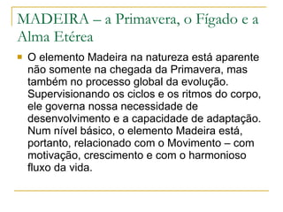 MADEIRA – a Primavera, o Fígado e a Alma Etérea O elemento Madeira na natureza está aparente não somente na chegada da Primavera, mas também no processo global da evolução. Supervisionando os ciclos e os ritmos do corpo, ele governa nossa necessidade de desenvolvimento e a capacidade de adaptação. Num nível básico, o elemento Madeira está, portanto, relacionado com o Movimento – com motivação, crescimento e com o harmonioso fluxo da vida. 