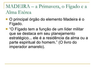 MADEIRA – a Primavera, o Fígado e a Alma Etérea O principal órgão do elemento Madeira é o Fígado.  “ O Fígado tem a função de um líder militar que se destaca em seu planejamento estratégico... ele é a residência da alma ou a parte espiritual do homem.” (O livro do imperador amarelo). 