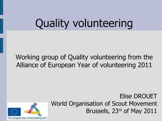 Quality volunteering Working group of Quality volunteering from the Alliance of European Year of volunteering 2011 Elise DROUET World Organisation of Scout Movement Brussels, 23 rd  of May 2011 