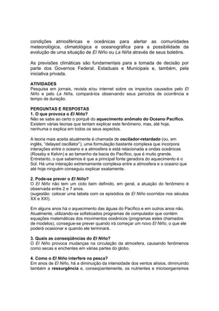 condições atmosféricas e oceânicas para alertar as comunidades
meteorológica, climatológica e oceanográfica para a possibilidade da
evolução de uma situação de El Niño ou La Niña através de seus boletins.

As previsões climáticas são fundamentais para a tomada de decisão por
parte dos Governos Federal, Estaduais e Municipais e, também, pela
iniciativa privada.

ATIVIDADES
Pesquisa em jornais, revista e/ou internet sobre os impactos causados pelo El
Niño e pelo La Niña, compará-los observando seus períodos de ocorrência e
tempo de duração.

PERGUNTAS E RESPOSTAS
1. O que provoca o El Niño?
Não se sabe ao certo o porquê do aquecimento anômalo do Oceano Pacífico.
Existem várias teorias que tentam explicar este fenômeno, mas, até hoje,
nenhuma o explica em todos os seus aspectos.

A teoria mais aceita atualmente é chamada de oscilador-retardado (ou, em
inglês, “delayed oscillator”), uma formulação bastante complexa que incorpora
interações entre o oceano e a atmosfera e está relacionada a ondas oceânicas
(Rossby e Kelvin) e ao tamanho da bacia do Pacífico, que é muito grande.
Entretanto, o que sabemos é que a principal fonte geradora do aquecimento é o
Sol. Há uma interação extremamente complexa entre a atmosfera e o oceano que
até hoje ninguém conseguiu explicar exatamente.

2. Pode-se prever o El Niño?
O El Niño não tem um ciclo bem definido, em geral, a atuação do fenômeno é
observada entre 2 e 7 anos.
(sugestão: colocar uma tabela com os episódios de El Niño ocorridos nos séculos
XX e XXI).

Em alguns anos há o aquecimento das águas do Pacífico e em outros anos não.
Atualmente, utilizando-se sofisticados programas de computador que contém
equações matemáticas dos movimentos oceânicos (programas estes chamados
de modelos), consegue-se prever quando irá começar um novo El Niño, o que ele
poderá ocasionar e quando ele terminará.

3. Quais as conseqüências do El Niño?
O El Niño provoca mudanças na circulação da atmosfera, causando fenômenos
como secas e enchentes em várias partes do globo.

4. Como o El Niño interfere na pesca?
Em anos de El Niño, há a diminuição da intensidade dos ventos alísios, diminuindo
também a ressurgência e, conseqüentemente, os nutrientes e microorganismos
 