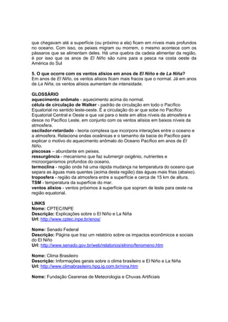 que chegavam até a superfície (ou próximo a ela) ficam em níveis mais profundos
no oceano. Com isso, os peixes migram ou morrem, o mesmo acontece com os
pássaros que se alimentam deles. Há uma quebra da cadeia alimentar da região,
é por isso que os anos de El Niño são ruins para a pesca na costa oeste da
América do Sul

5. O que ocorre com os ventos alísios em anos de El Niño e de La Niña?
Em anos de El Niño, os ventos alísios ficam mais fracos que o normal. Já em anos
de La Niña, os ventos alísios aumentam de intensidade.

GLOSSÁRIO
aquecimento anômalo - aquecimento acima do normal.
célula de circulação de Walker - padrão de circulação em todo o Pacífico
Equatorial no sentido leste-oeste. É a circulação do ar que sobe no Pacífico
Equatorial Central e Oeste e que vai para o leste em altos níveis da atmosfera e
desce no Pacífico Leste, em conjunto com os ventos alísios em baixos níveis da
atmosfera.
oscilador-retardado - teoria complexa que incorpora interações entre o oceano e
a atmosfera. Relaciona ondas oceânicas e o tamanho da bacia do Pacífico para
explicar o motivo do aquecimento anômalo do Oceano Pacífico em anos de El
Niño.
piscosas – abundante em peixes.
ressurgência - mecanismo que faz submergir oxigênio, nutrientes e
microorganismos profundos do oceano.
termoclina - região onde há uma rápida mudança na temperatura do oceano que
separa as águas mais quentes (acima desta região) das águas mais frias (abaixo).
troposfera - região da atmosfera entre a superfície e cerca de 15 km de altura.
TSM - temperatura da superfície do mar.
ventos alísios - ventos próximos à superfície que sopram de leste para oeste na
região equatorial.

LINKS
Nome: CPTEC/INPE
Descrição: Explicações sobre o El Niño e La Niña
Url: http://www.cptec.inpe.br/enos/

Nome: Senado Federal
Descrição: Página que traz um relatório sobre os impactos econômicos e sociais
do El Niño
Url: http://www.senado.gov.br/web/relatorios/elnino/fenomeno.htm

Nome: Clima Brasileiro
Descrição: Informações gerais sobre o clima brasileiro e El Niño e La Niña
Url: http://www.climabrasileiro.hpg.ig.com.br/nina.htm

Nome: Fundação Cearense de Meteorologia e Chuvas Artificiais
 