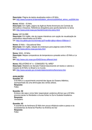 Descrição: Página de dados atualizados sobre o El Niño
Url: http://www.funceme.br/demet/boletim_elnino/out2004/bol_elnino_out2004.htm

Nome: NOAA – El Niño
Descrição: Em inglês, página da Agência Norte-Americana de Controle da
Atmosfera e Oceanos. Referência obrigatória para aprofundamento no tema
Url: http://www.pmel.noaa.gov/tao/elnino/el-nino-story.html

Nome: VIZ GLOBE
Descrição: Em inglês, site de mapas interativos com opção de visualização de
parâmetros relacionados ao El Niño.
Url: http://viz.globe.gov/viz-bin/map.cgi?l=en&b=g&rg=n&enc=00&nav=1

Nome: El Niño – Educational Sites
Descrição: Em inglês, relação de endereços para páginas sobre El Niño.
Url: http://www.elnino.noaa.gov/edu.html

Nome: NOA - El Niño
Descrição: Mapas comparativos de temperatura e pressão entre o El Niño e La
Niña.
Url: http://www.cdc.noaa.gov/ENSO/enso.different.html

Nome: RELATÓRIO N° 4 - COMISSÃO "EL NIÑO"
Descrição: Relatório do Senado Federal descrevendo em textos e valores o
impacto do El Niño no Brasil e no mundo.
Url: http://www.senado.gov.br/web/relatorios/elnino/fenomeno.htm


AVALIAÇÃO
Questão: 01
 O El Niño é o aquecimento anormal das águas do Oceano Atlântico,
 acompanhado de uma diminuição dos ventos alísios.
 Resposta:
 Falso.

Questão: 02
 Embora não seja o único fator responsável, podemos afirmar que o El Niño
 provoca secas no Nordeste e chuvas fortes no Sul e Sudeste brasileiros.
 Resposta:
 Verdadeiro

Questão: 03
 A ocorrência do fenômeno El Niño tem pouca influência sobre a pesca e os
 ecossistemas do litoral do Pacífico na América do Sul
 Resposta:
 Falso
 