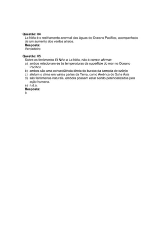 Questão: 04
 La Niña é o resfriamento anormal das águas do Oceano Pacífico, acompanhado
 de um aumento dos ventos alísios.
 Resposta:
 Verdadeiro

Questão: 05
 Sobre os fenômenos El Niño e La Niña, não é correto afirmar:
 a) ambos relacionam-se às temperaturas da superfície do mar no Oceano
    Pacífico
 b) ambos são uma conseqüência direta do buraco da camada de ozônio
 c) afetam o clima em várias partes da Terra, como América do Sul e Ásia
 d) são fenômenos naturais, embora possam estar sendo potencializados pela
    ação humana.
 e) n.d.a.
 Resposta:
 b
 