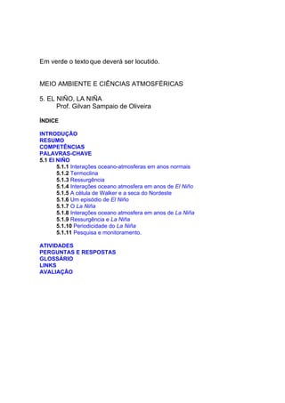 Em verde o texto que deverá ser locutido.


MEIO AMBIENTE E CIÊNCIAS ATMOSFÉRICAS

5. EL NIÑO, LA NIÑA
      Prof. Gilvan Sampaio de Oliveira

ÍNDICE

INTRODUÇÃO
RESUMO
COMPETÊNCIAS
PALAVRAS-CHAVE
5.1 El NIÑO
       5.1.1 Interações oceano-atmosferas em anos normais
       5.1.2 Termoclina
       5.1.3 Ressurgência
       5.1.4 Interações oceano atmosfera em anos de El Niño
       5.1.5 A célula de Walker e a seca do Nordeste
       5.1.6 Um episódio de El Niño
       5.1.7 O La Niña
       5.1.8 Interações oceano atmosfera em anos de La Niña
       5.1.9 Ressurgência e La Niña
       5.1.10 Periodicidade do La Niña
       5.1.11 Pesquisa e monitoramento.

ATIVIDADES
PERGUNTAS E RESPOSTAS
GLOSSÁRIO
LINKS
AVALIAÇÃO
 