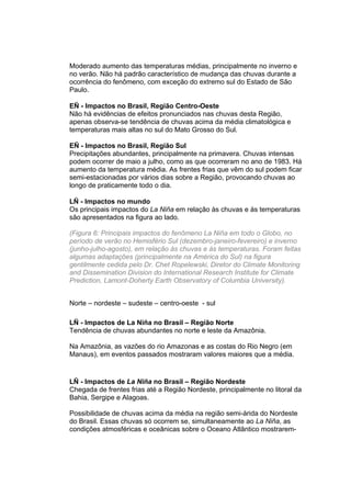Moderado aumento das temperaturas médias, principalmente no inverno e
no verão. Não há padrão característico de mudança das chuvas durante a
ocorrência do fenômeno, com exceção do extremo sul do Estado de São
Paulo.

EÑ - Impactos no Brasil, Região Centro-Oeste
Não há evidências de efeitos pronunciados nas chuvas desta Região,
apenas observa-se tendência de chuvas acima da média climatológica e
temperaturas mais altas no sul do Mato Grosso do Sul.

EÑ - Impactos no Brasil, Região Sul
Precipitações abundantes, principalmente na primavera. Chuvas intensas
podem ocorrer de maio a julho, como as que ocorreram no ano de 1983. Há
aumento da temperatura média. As frentes frias que vêm do sul podem ficar
semi-estacionadas por vários dias sobre a Região, provocando chuvas ao
longo de praticamente todo o dia.

LÑ - Impactos no mundo
Os principais impactos do La Niña em relação às chuvas e às temperaturas
são apresentados na figura ao lado.

(Figura 6: Principais impactos do fenômeno La Niña em todo o Globo, no
período de verão no Hemisfério Sul (dezembro-janeiro-fevereiro) e inverno
(junho-julho-agosto), em relação às chuvas e às temperaturas. Foram feitas
algumas adaptações (principalmente na América do Sul) na figura
gentilmente cedida pelo Dr. Chet Ropelewski, Diretor do Climate Monitoring
and Dissemination Division do International Research Institute for Climate
Prediction, Lamont-Doherty Earth Observatory of Columbia University).


Norte – nordeste – sudeste – centro-oeste - sul

LÑ - Impactos de La Niña no Brasil – Região Norte
Tendência de chuvas abundantes no norte e leste da Amazônia.

Na Amazônia, as vazões do rio Amazonas e as costas do Rio Negro (em
Manaus), em eventos passados mostraram valores maiores que a média.


LÑ - Impactos de La Niña no Brasil – Região Nordeste
Chegada de frentes frias até a Região Nordeste, principalmente no litoral da
Bahia, Sergipe e Alagoas.

Possibilidade de chuvas acima da média na região semi-árida do Nordeste
do Brasil. Essas chuvas só ocorrem se, simultaneamente ao La Niña, as
condições atmosféricas e oceânicas sobre o Oceano Atlântico mostrarem-
 