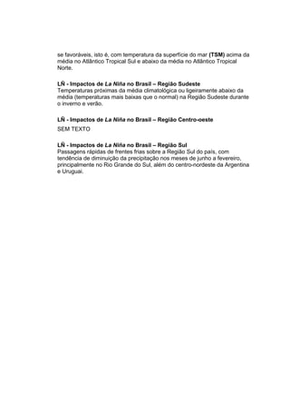 se favoráveis, isto é, com temperatura da superfície do mar (TSM) acima da
média no Atlântico Tropical Sul e abaixo da média no Atlântico Tropical
Norte.

LÑ - Impactos de La Niña no Brasil – Região Sudeste
Temperaturas próximas da média climatológica ou ligeiramente abaixo da
média (temperaturas mais baixas que o normal) na Região Sudeste durante
o inverno e verão.

LÑ - Impactos de La Niña no Brasil – Região Centro-oeste
SEM TEXTO

LÑ - Impactos de La Niña no Brasil – Região Sul
Passagens rápidas de frentes frias sobre a Região Sul do país, com
tendência de diminuição da precipitação nos meses de junho a fevereiro,
principalmente no Rio Grande do Sul, além do centro-nordeste da Argentina
e Uruguai.
 
