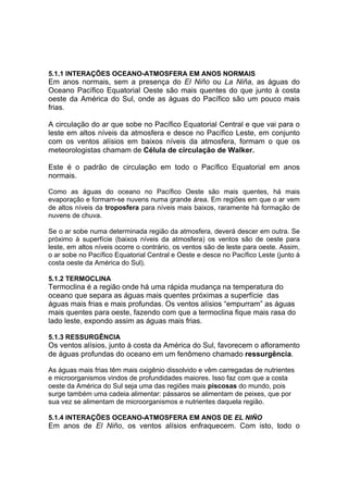 5.1.1 INTERAÇÕES OCEANO-ATMOSFERA EM ANOS NORMAIS
Em anos normais, sem a presença do El Niño ou La Niña, as águas do
Oceano Pacífico Equatorial Oeste são mais quentes do que junto à costa
oeste da América do Sul, onde as águas do Pacífico são um pouco mais
frias.

A circulação do ar que sobe no Pacífico Equatorial Central e que vai para o
leste em altos níveis da atmosfera e desce no Pacífico Leste, em conjunto
com os ventos alísios em baixos níveis da atmosfera, formam o que os
meteorologistas chamam de Célula de circulação de Walker.

Este é o padrão de circulação em todo o Pacífico Equatorial em anos
normais.

Como as águas do oceano no Pacífico Oeste são mais quentes, há mais
evaporação e formam-se nuvens numa grande área. Em regiões em que o ar vem
de altos níveis da troposfera para níveis mais baixos, raramente há formação de
nuvens de chuva.

Se o ar sobe numa determinada região da atmosfera, deverá descer em outra. Se
próximo à superfície (baixos níveis da atmosfera) os ventos são de oeste para
leste, em altos níveis ocorre o contrário, os ventos são de leste para oeste. Assim,
o ar sobe no Pacífico Equatorial Central e Oeste e desce no Pacífico Leste (junto à
costa oeste da América do Sul).

5.1.2 TERMOCLINA
Termoclina é a região onde há uma rápida mudança na temperatura do
oceano que separa as águas mais quentes próximas a superfície das
águas mais frias e mais profundas. Os ventos alísios “empurram” as águas
mais quentes para oeste, fazendo com que a termoclina fique mais rasa do
lado leste, expondo assim as águas mais frias.

5.1.3 RESSURGÊNCIA
Os ventos alísios, junto à costa da América do Sul, favorecem o afloramento
de águas profundas do oceano em um fenômeno chamado ressurgência.

As águas mais frias têm mais oxigênio dissolvido e vêm carregadas de nutrientes
e microorganismos vindos de profundidades maiores. Isso faz com que a costa
oeste da América do Sul seja uma das regiões mais piscosas do mundo, pois
surge também uma cadeia alimentar: pássaros se alimentam de peixes, que por
sua vez se alimentam de microorganismos e nutrientes daquela região.

5.1.4 INTERAÇÕES OCEANO-ATMOSFERA EM ANOS DE EL NIÑO
Em anos de El Niño, os ventos alísios enfraquecem. Com isto, todo o
 