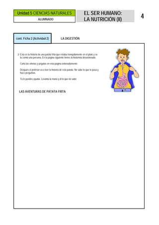 Unidad 5 CIENCIAS NATURALES                                            EL SER HUMANO:
                      ALUMNADO                                         LA NUTRICIÓN (II)
                                                                                           4


cont. Ficha 2 (Actividad 2)                   LA DIGESTIÓN



 2- Esta es la historia de una patata frita que estaba tranquilamente en el plato y se
    la comió una persona. En la página siguiente tienes la historieta desordenada.

   Corta las viñetas y pégalas en esta página ordenadamente.

   Después el profesor va a leer la historia de esta patata. No sabe lo que le pasa y
   hace preguntas.

   Tú le puedes ayudar. Levanta la mano y di lo que no sabe



  LAS AVENTURAS DE PATATA FRITA
 