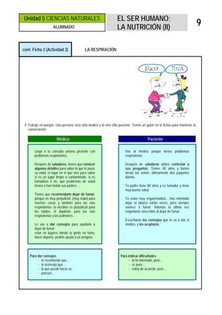 Unidad 5 CIENCIAS NATURALES                                         EL SER HUMANO:
                      ALUMNADO                                      LA NUTRICIÓN (II)
                                                                                                                                9

cont. Ficha 3 (Actividad 3)                   LA RESPIRACIÓN




 4- Trabajo en parejas. Una persona será el/la médico y la otra el/la paciente. Tenéis un guión en la fichas para mantener la
    conversación:

                        Médico                                                            Paciente

        Llega a tu consulta un/una paciente con                          Vas al médico porque tienes problemas
        problemas respiratorios.                                         respiratorios.

        Después de saludaros, tienes que conocer                         Después de saludaros debes contestar a
        algunos detalles para saber lo que le pasa:                      sus preguntas. Tienes 40 años y fumas
        su edad, el lugar en el que vive para saber                      desde los veinte, últimamente dos paquetes
        si es un lugar limpio o contaminado, si es                       diarios.
        fumador/a o no, qué problemas de salud
        tienen o han tenido sus padres…                                  Tu padre tiene 80 años y es fumador y tiene
                                                                         muy buena salud.
        Tienes que recomendarle dejar de fumar,
        porque es muy perjudicial, (muy malo) para                       Tú estas muy enganchado/a . Has intentado
        muchas cosas y también para las vías                             dejar el tabaco varias veces, pero siempre
        respiratorias: la nicotina es perjudicial para                   vuelves a fumar. Además la última vez
        los tejidos, el alquitrán, para las vías                         engordaste cinco kilos al dejar de fumar.
        respiratorias y los pulmones…
                                                                         Escucharás los consejos que te va a dar el
        Le vas a dar consejos para ayudarle a                            médico, y los aceptarás.
        dejar de fumar:
        estar en lugares donde la gente no fume,
        hacer deporte, pedirle ayuda a un amigo/a.




    Para dar consejos                                                 Para indicar dificultades
         - le recomiendo que…                                               - lo he intentado, pero…
         - le aconsejo que….                                                - sí, pero…
         - lo que puede hacer es..                                          - estoy de acuerdo, pero…
         - procure…
 