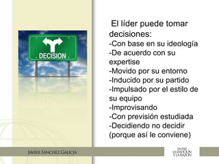 El líder puede tomar
decisiones:
-Con base en su ideología
-De acuerdo con su
expertise
-Movido por su entorno
-Inducido por su partido
-Impulsado por el estilo de
su equipo
-Improvisando
-Con previsión estudiada
-Decidiendo no decidir
(porque así le conviene)
 