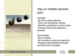 Hay un modelo racional
puro
Ventajas:
-Se ciñe a pasos óptimos
-Tiene una articulación idónea
-Identifica problemas en forma clara
-Produce soluciones objetivas y
eficaces
Desventajas:
-No es realista
-No considera costos de operación
-Requiere disponibilidad absoluta
de información completa
 