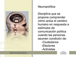 Neuropolítica
Disciplina que se
propone comprender
cómo actúa el cerebro
humano en respuesta a
estímulos de
comunicación política
cuando las personas
asumen condición de:
-Ciudadanos
-Electores
-Activistas
 