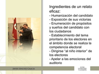 Ingredientes de un relato
eficaz:
- Humanización del candidato
- Exposición de sus victorias
- Enumeración de propósitos
y sueños del candidato con
los ciudadanos
- Establecimiento del tema
prioritario de los electores en
el ámbito donde se realiza la
competencia electoral
- Dirigirse “al niño interior” de
los electores
- Apelar a las emociones del
auditorio
 
