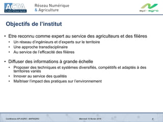Objectifs de l’institut
• Etre reconnu comme expert au service des agriculteurs et des filières
• Un réseau d’ingénieurs et d’experts sur le territoire
• Une approche transdisciplinaire
• Au service de l’efficacité des filières
• Diffuser des informations à grande échelle
• Proposer des techniques et systèmes diversifiés, compétitifs et adaptés à des
territoires variés
• Innover au service des qualités
• Maîtriser l’impact des pratiques sur l’environnement
4Conférence API-AGRO - #APIAGRO Mercredi 10 février 2016
 