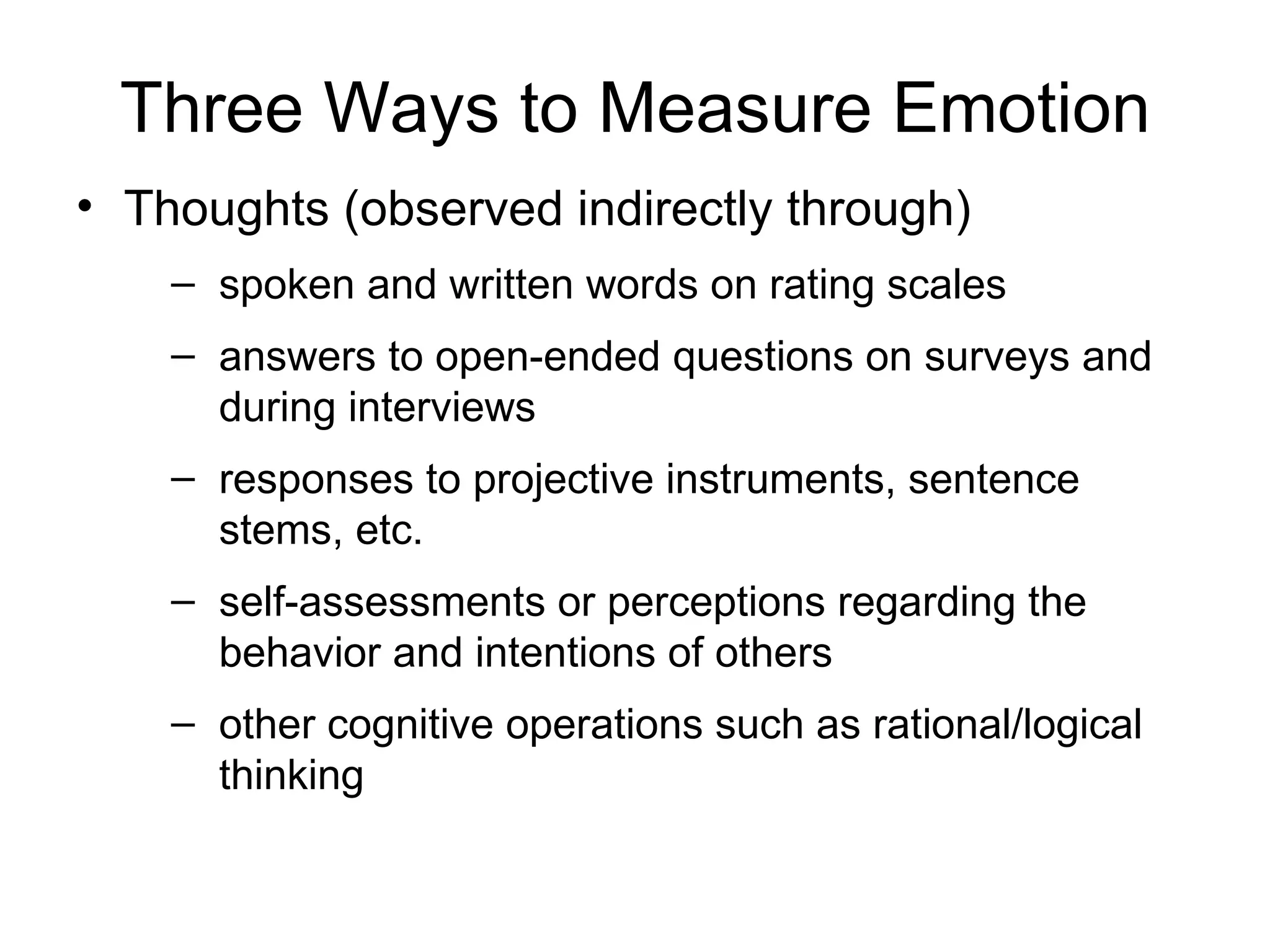 Three Ways to Measure Emotion Thoughts (observed indirectly through) spoken and written words on rating scales answers to open-ended questions on surveys and during interviews responses to projective instruments, sentence stems, etc.  self-assessments or perceptions regarding the behavior and intentions of others other cognitive operations such as rational/logical thinking 