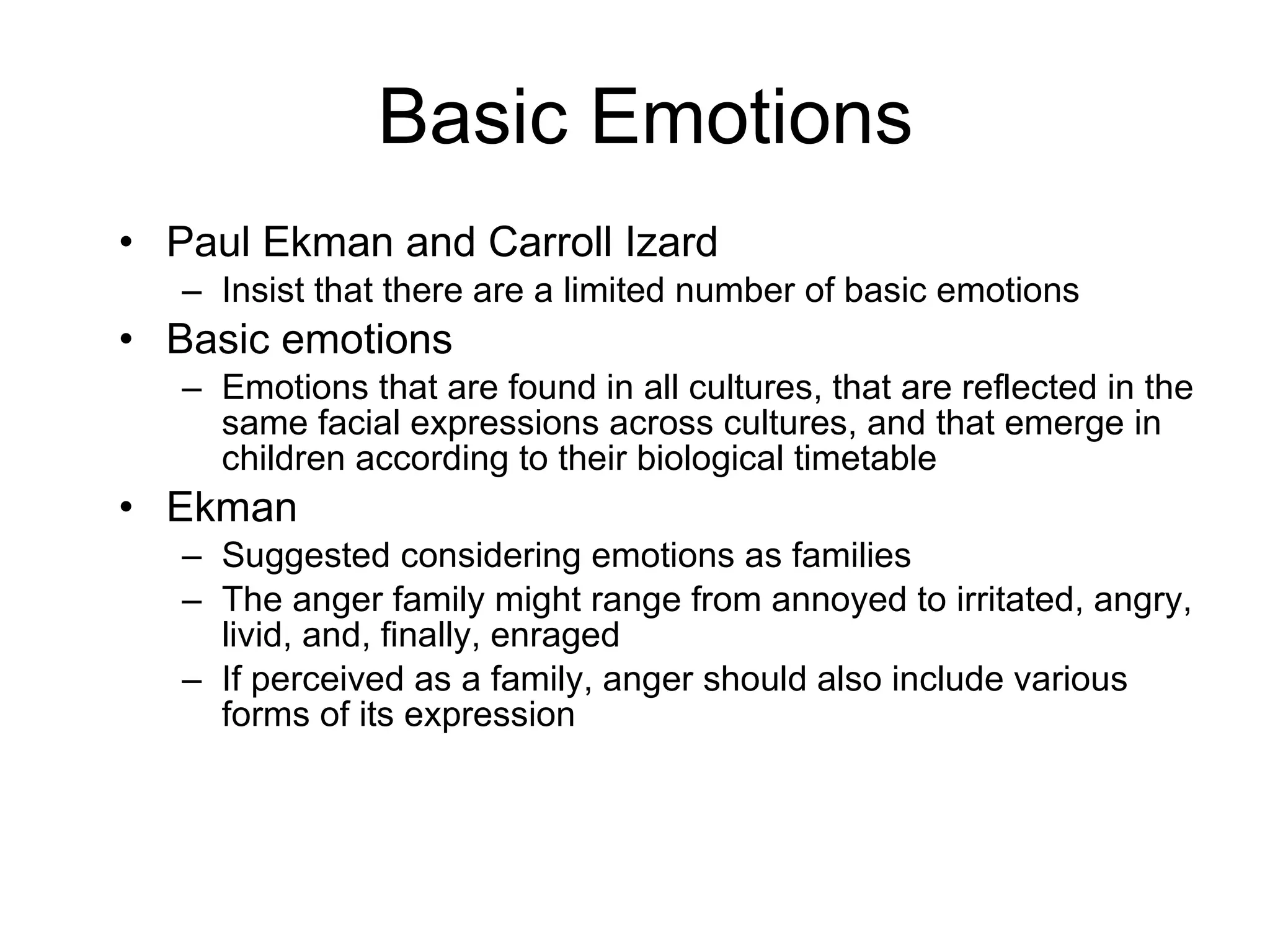 Basic Emotions Paul Ekman and Carroll Izard Insist that there are a limited number of basic emotions Basic emotions Emotions that are found in all cultures, that are reflected in the same facial expressions across cultures, and that emerge in children according to their biological timetable Ekman Suggested considering emotions as families The anger family might range from annoyed to irritated, angry, livid, and, finally, enraged If perceived as a family, anger should also include various forms of its expression 