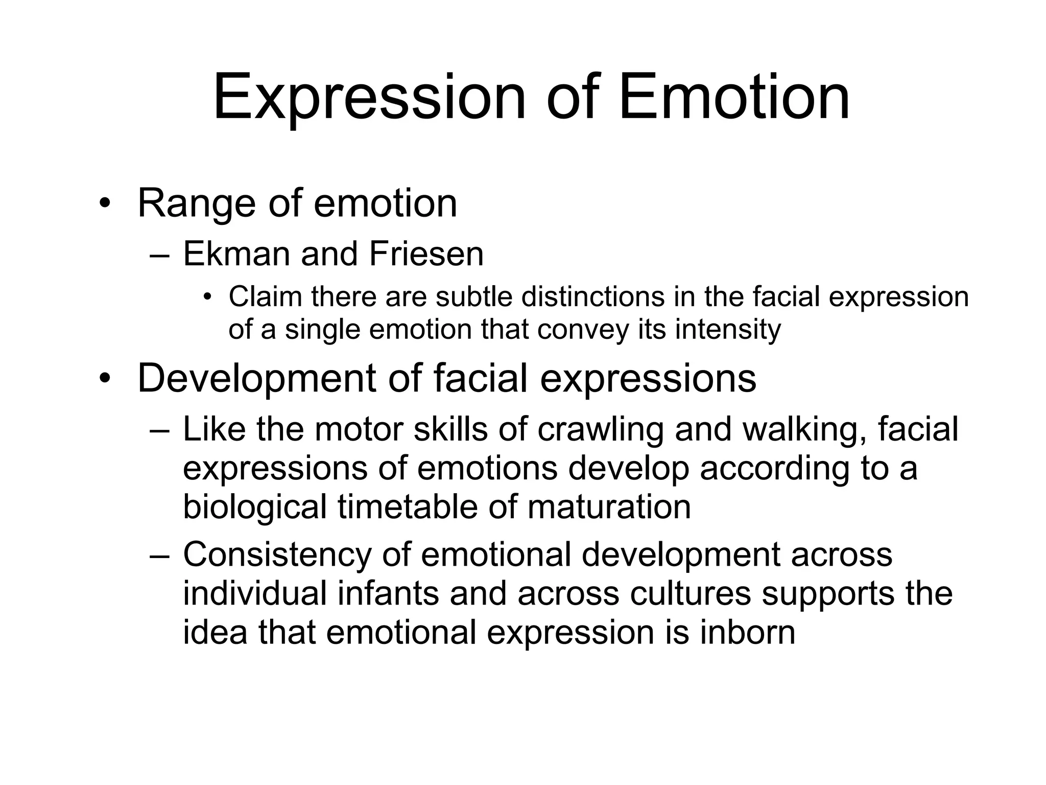 Expression of Emotion Range of emotion Ekman and Friesen Claim there are subtle distinctions in the facial expression of a single emotion that convey its intensity Development of facial expressions Like the motor skills of crawling and walking, facial expressions of emotions develop according to a biological timetable of maturation Consistency of emotional development across individual infants and across cultures supports the idea that emotional expression is inborn 