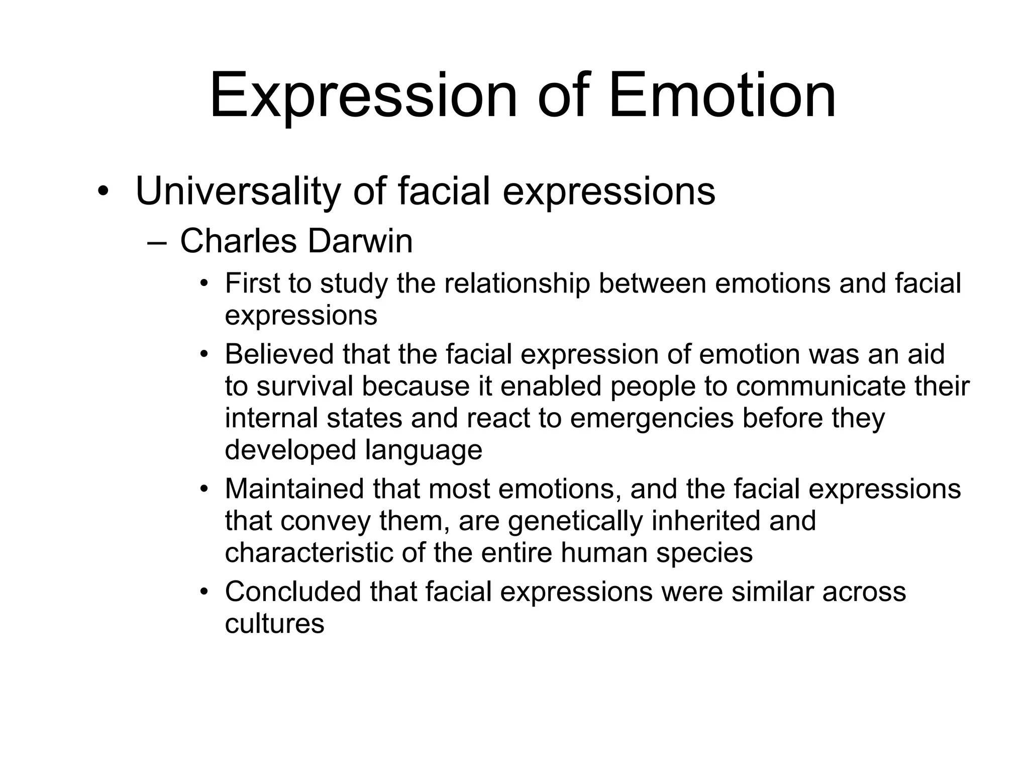 Expression of Emotion Universality of facial expressions Charles Darwin First to study the relationship between emotions and facial expressions Believed that the facial expression of emotion was an aid to survival because it enabled people to communicate their internal states and react to emergencies before they developed language Maintained that most emotions, and the facial expressions that convey them, are genetically inherited and characteristic of the entire human species Concluded that facial expressions were similar across cultures 