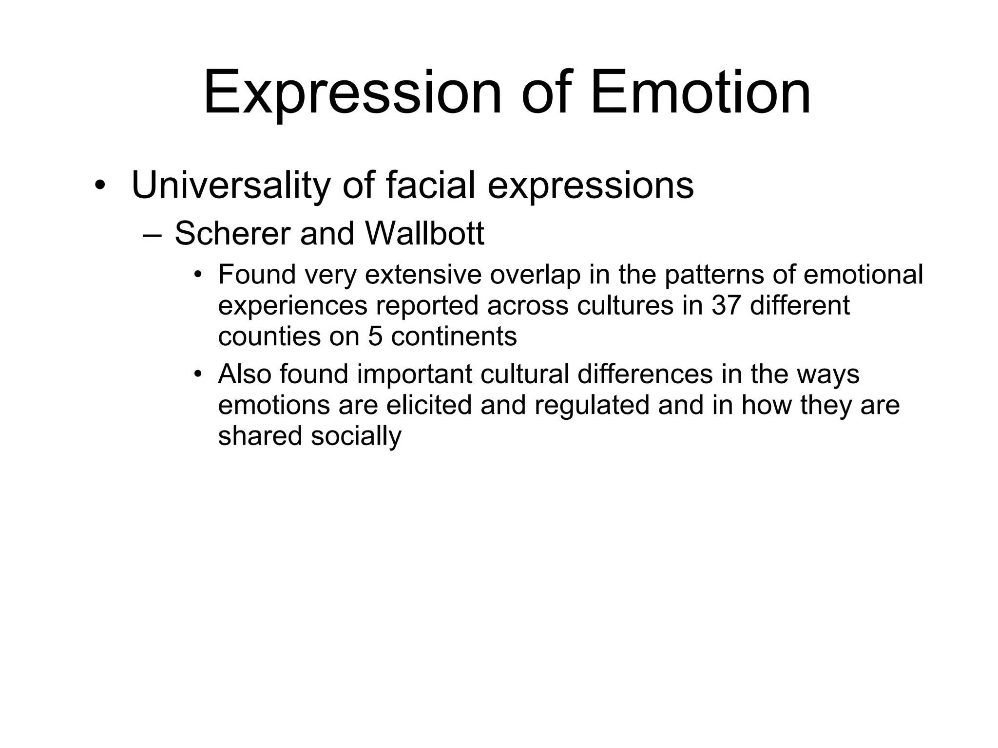 Expression of Emotion Universality of facial expressions Scherer and Wallbott Found very extensive overlap in the patterns of emotional experiences reported across cultures in 37 different counties on 5 continents Also found important cultural differences in the ways emotions are elicited and regulated and in how they are shared socially 