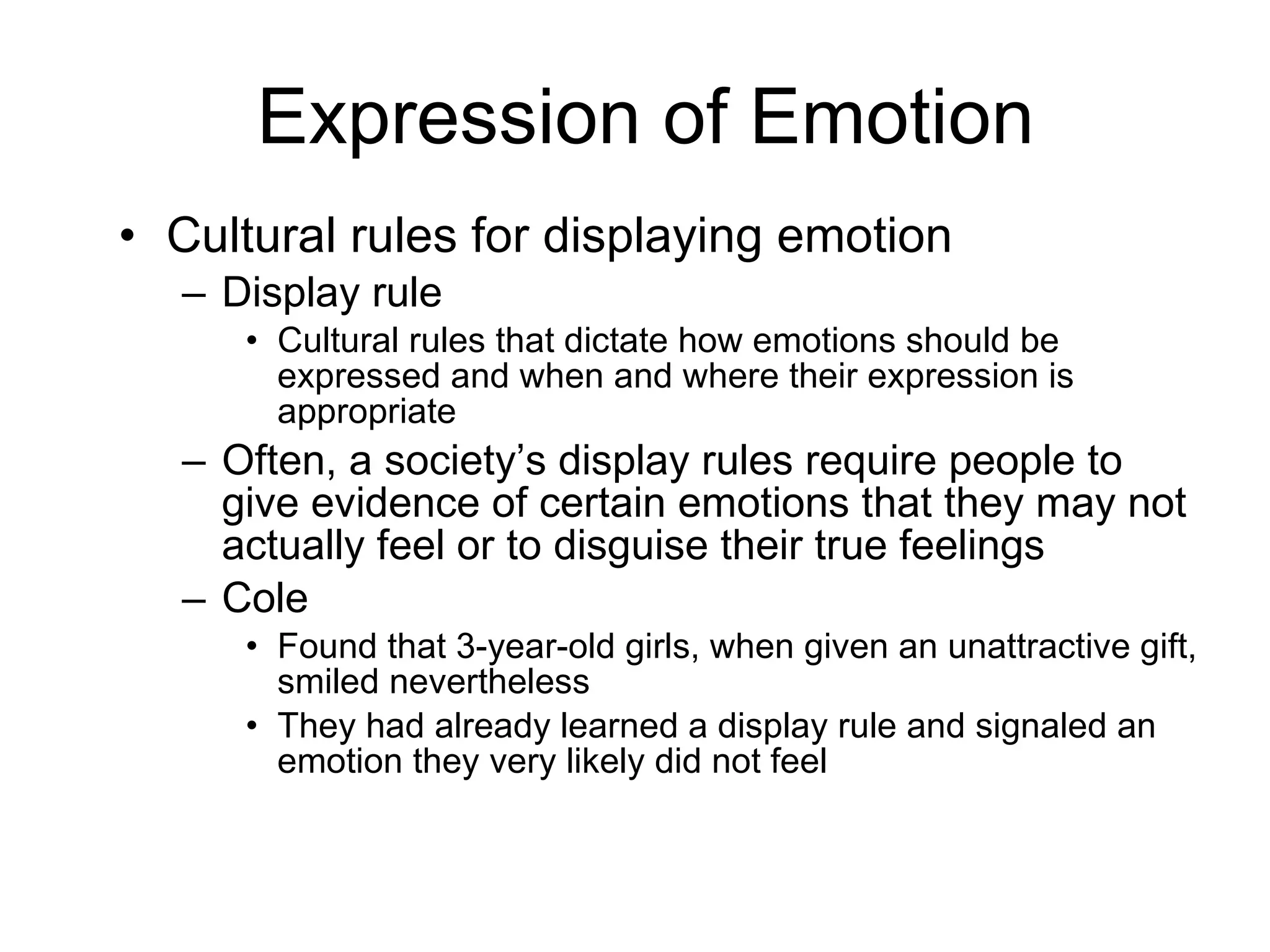Expression of Emotion Cultural rules for displaying emotion Display rule Cultural rules that dictate how emotions should be expressed and when and where their expression is appropriate Often, a society’s display rules require people to give evidence of certain emotions that they may not actually feel or to disguise their true feelings Cole Found that 3-year-old girls, when given an unattractive gift, smiled nevertheless They had already learned a display rule and signaled an emotion they very likely did not feel 