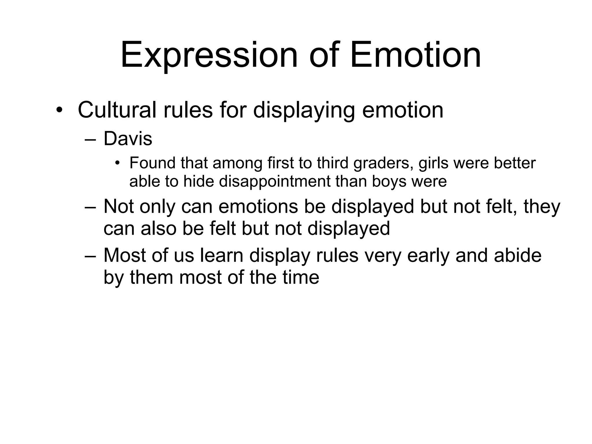 Expression of Emotion Cultural rules for displaying emotion Davis Found that among first to third graders, girls were better able to hide disappointment than boys were Not only can emotions be displayed but not felt, they can also be felt but not displayed Most of us learn display rules very early and abide by them most of the time 