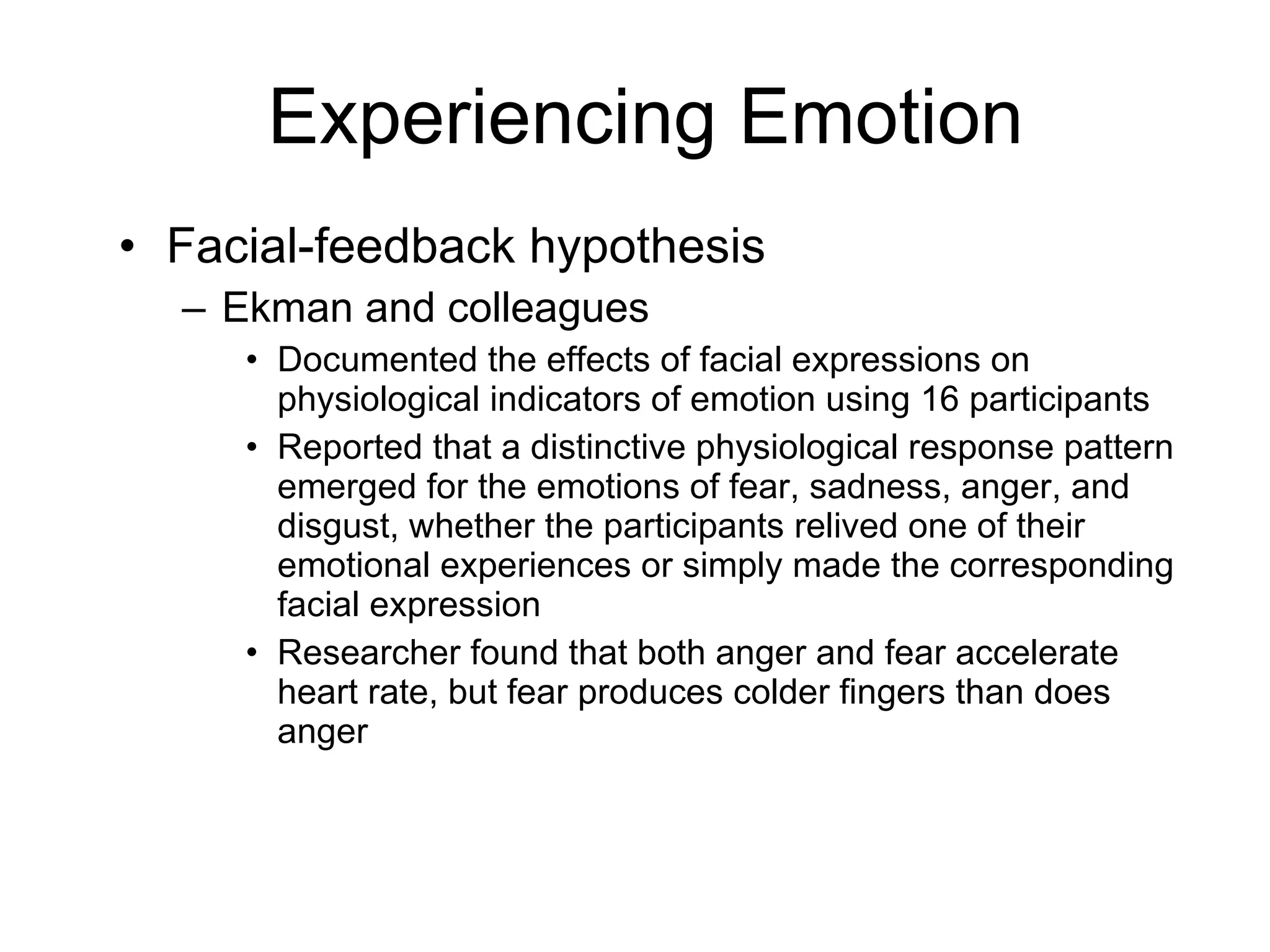 Experiencing Emotion Facial-feedback hypothesis Ekman and colleagues Documented the effects of facial expressions on physiological indicators of emotion using 16 participants Reported that a distinctive physiological response pattern emerged for the emotions of fear, sadness, anger, and disgust, whether the participants relived one of their emotional experiences or simply made the corresponding facial expression Researcher found that both anger and fear accelerate heart rate, but fear produces colder fingers than does anger 