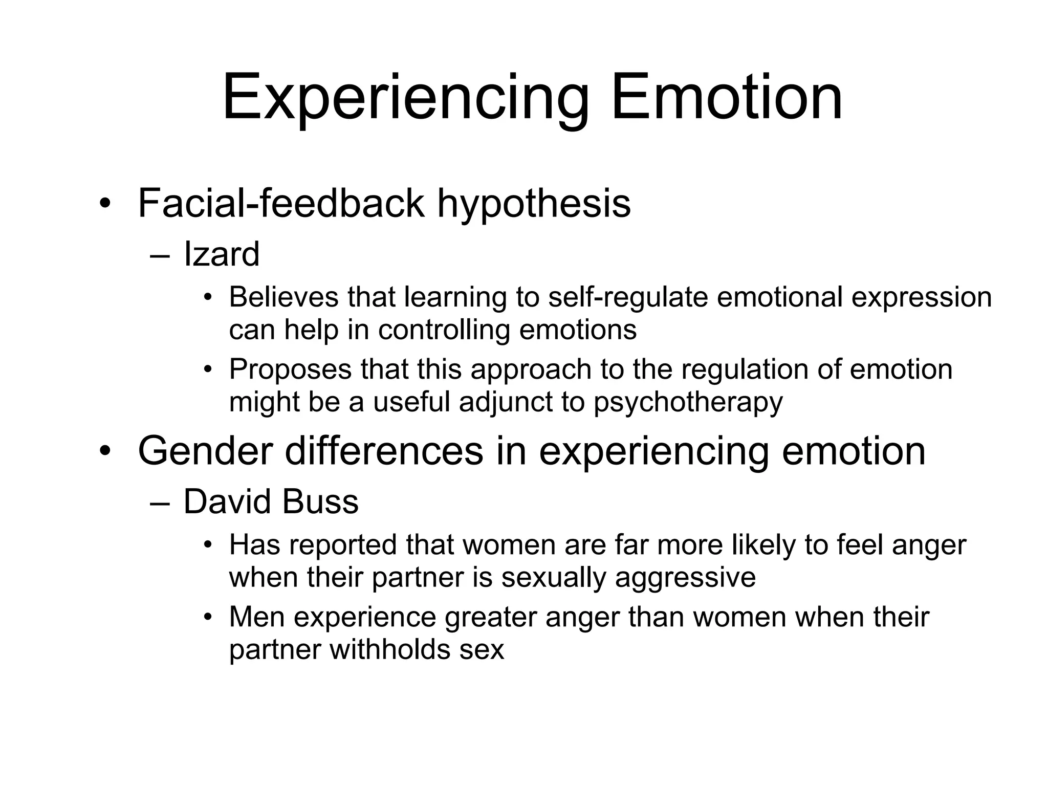 Experiencing Emotion Facial-feedback hypothesis  Izard Believes that learning to self-regulate emotional expression can help in controlling emotions Proposes that this approach to the regulation of emotion might be a useful adjunct to psychotherapy Gender differences in experiencing emotion David Buss Has reported that women are far more likely to feel anger when their partner is sexually aggressive Men experience greater anger than women when their partner withholds sex 