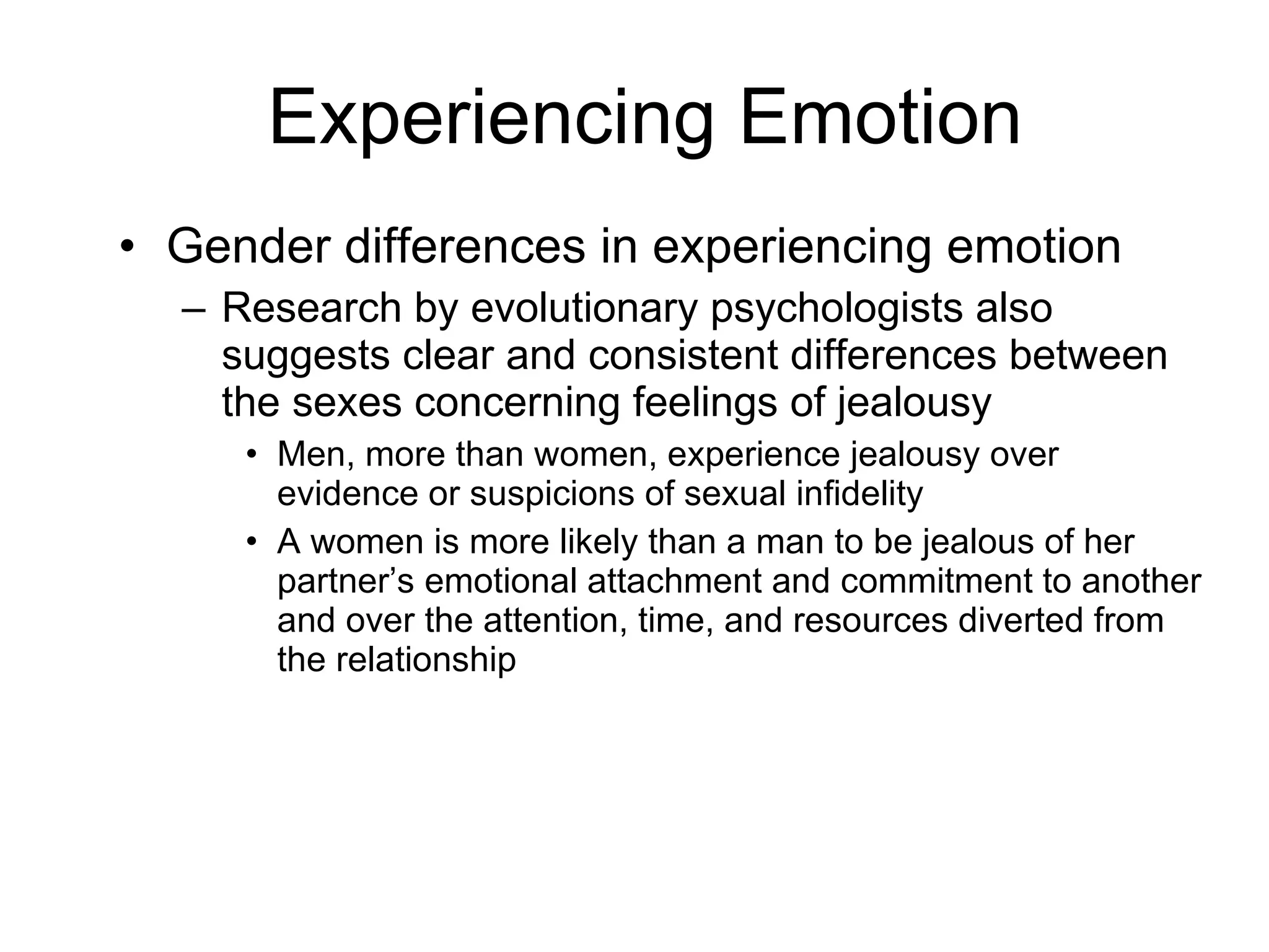 Experiencing Emotion Gender differences in experiencing emotion Research by evolutionary psychologists also suggests clear and consistent differences between the sexes concerning feelings of jealousy Men, more than women, experience jealousy over evidence or suspicions of sexual infidelity A women is more likely than a man to be jealous of her partner’s emotional attachment and commitment to another and over the attention, time, and resources diverted from the relationship 