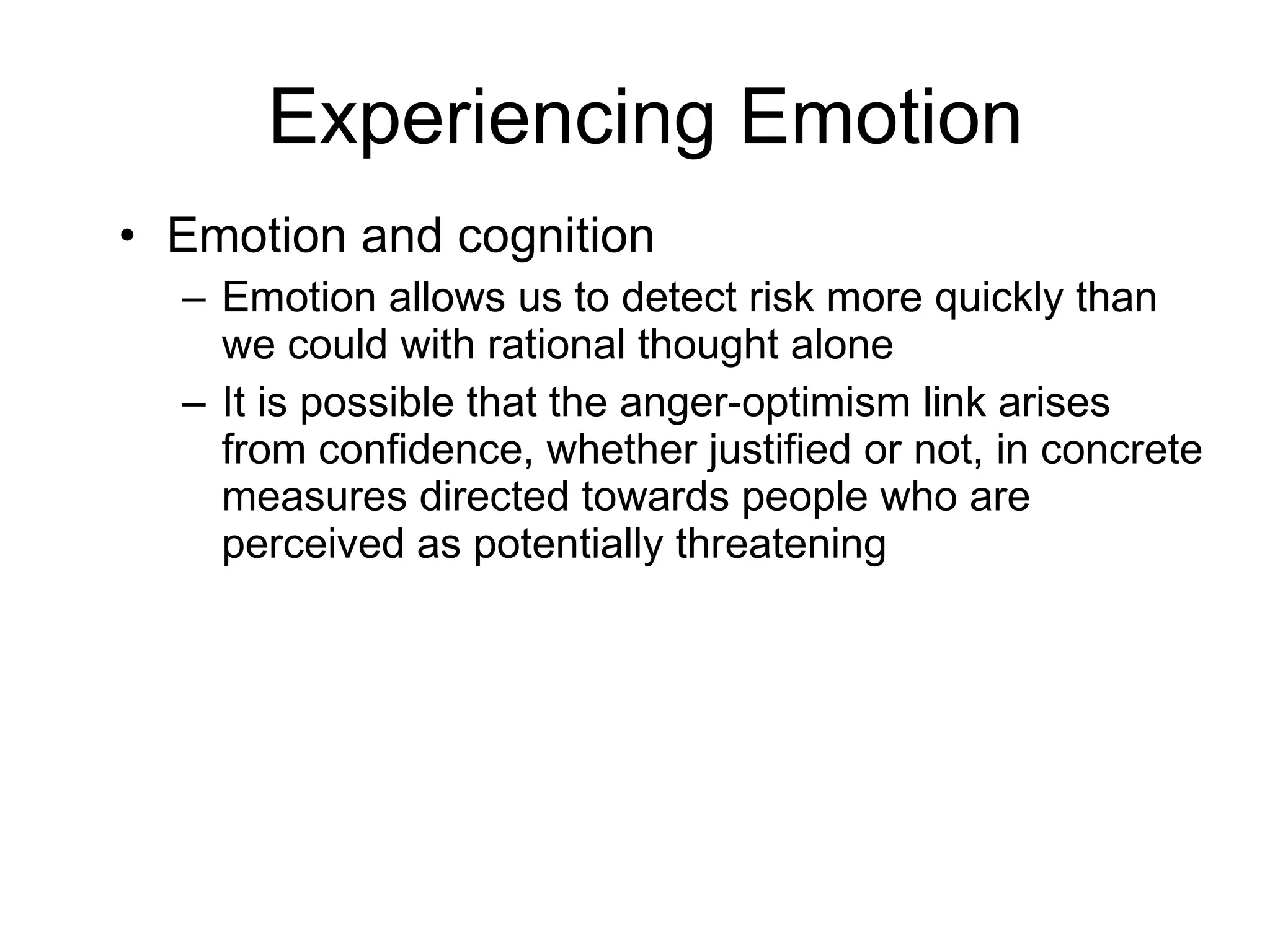 Experiencing Emotion Emotion and cognition Emotion allows us to detect risk more quickly than we could with rational thought alone It is possible that the anger-optimism link arises from confidence, whether justified or not, in concrete measures directed towards people who are perceived as potentially threatening 