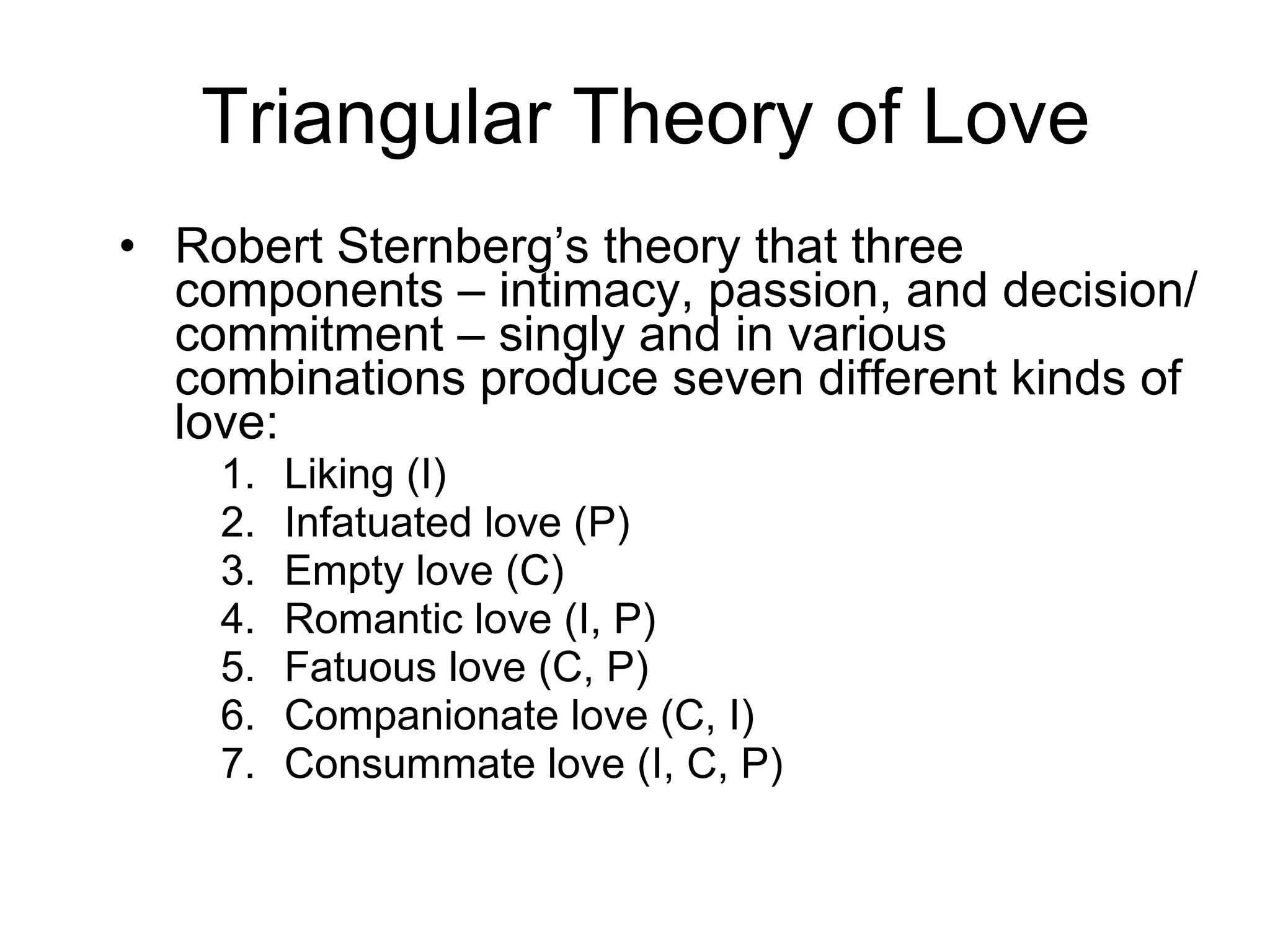 Triangular Theory of Love Robert Sternberg’s theory that three components – intimacy, passion, and decision/commitment – singly and in various combinations produce seven different kinds of love: Liking (I) Infatuated love (P) Empty love (C) Romantic love (I, P) Fatuous love (C, P) Companionate love (C, I) Consummate love (I, C, P) 
