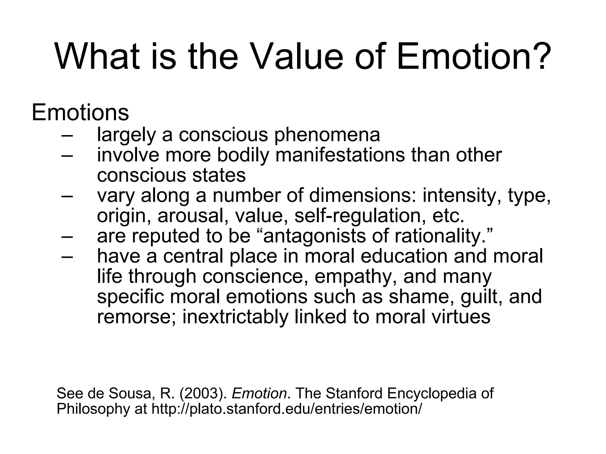 What is the Value of Emotion? Emotions  largely a conscious phenomena  involve more bodily manifestations than other conscious states  vary along a number of dimensions: intensity, type, origin, arousal, value, self-regulation, etc.  are reputed to be “antagonists of rationality.” have a central place in moral education and moral life through conscience, empathy, and many specific moral emotions such as shame, guilt, and remorse; inextrictably linked to moral virtues See de Sousa, R. (2003).  Emotion . The Stanford Encyclopedia of Philosophy at  http://plato.stanford.edu/entries/emotion/ 