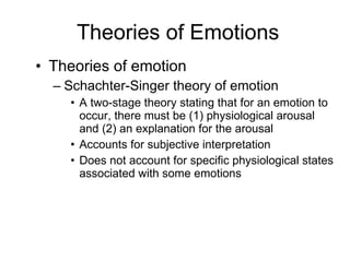 Theories of Emotions Theories of emotion Schachter-Singer theory of emotion A two-stage theory stating that for an emotion to occur, there must be (1) physiological arousal and (2) an explanation for the arousal Accounts for subjective interpretation Does not account for specific physiological states associated with some emotions  