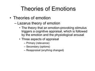 Theories of Emotions Theories of emotion Lazarus theory of emotion The theory that an emotion-provoking stimulus triggers a cognitive appraisal, which is followed by the emotion and the physiological arousal Three aspects of appraisal Primary (relevance) Secondary (options) Reappraisal (anything changed) 